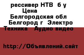 рессивер НТВ  б/у › Цена ­ 2 500 - Белгородская обл., Белгород г. Электро-Техника » Аудио-видео   